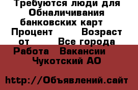 Требуются люди для Обналичивания банковских карт  › Процент ­ 25 › Возраст от ­ 18 - Все города Работа » Вакансии   . Чукотский АО